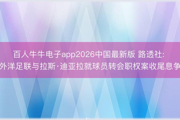 百人牛牛电子app2026中国最新版 路透社: 外洋足联与拉斯·迪亚拉就球员转会职权案收尾息争