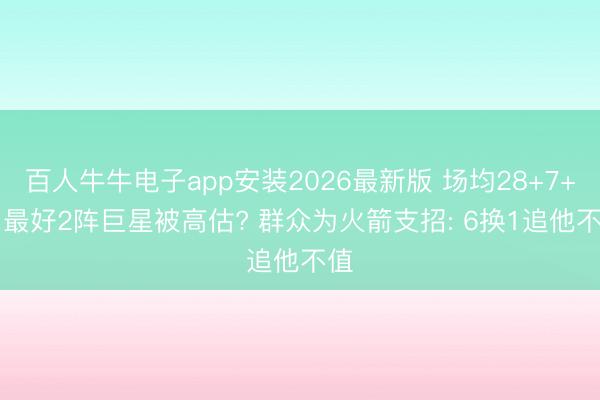 百人牛牛电子app安装2026最新版 场均28+7+5, 最好2阵巨星被高估? 群众为火箭支招: 6换1追他不值