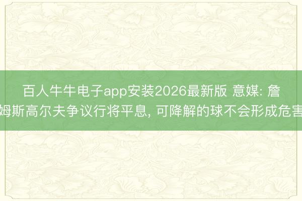 百人牛牛电子app安装2026最新版 意媒: 詹姆斯高尔夫争议行将平息， 可降解的球不会形成危害