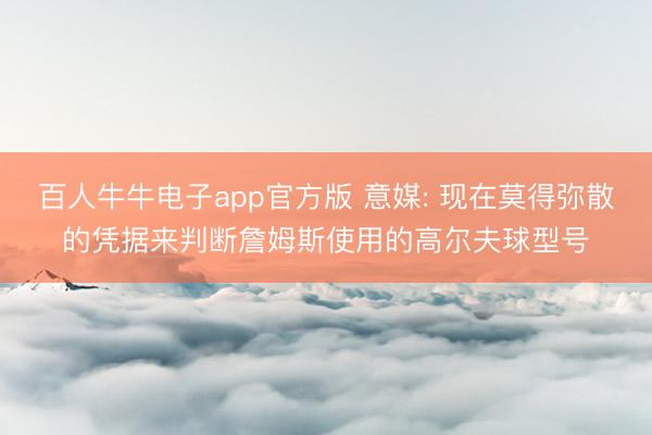 百人牛牛电子app官方版 意媒: 现在莫得弥散的凭据来判断詹姆斯使用的高尔夫球型号