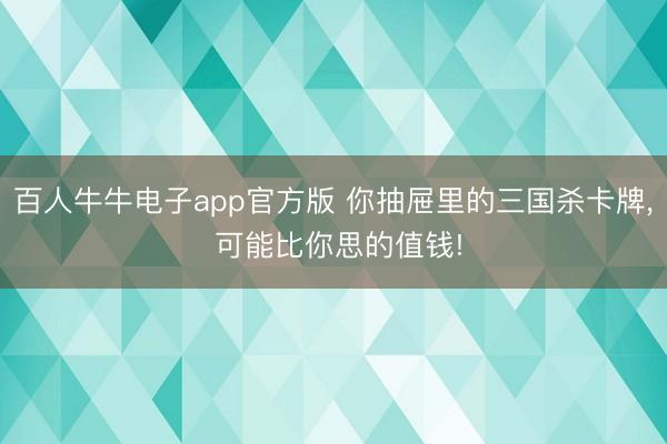 百人牛牛电子app官方版 你抽屉里的三国杀卡牌, 可能比你思的值钱!