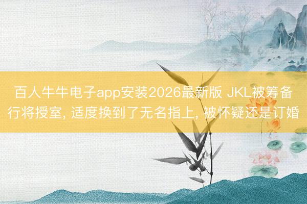 百人牛牛电子app安装2026最新版 JKL被筹备行将授室, 适度换到了无名指上, 被怀疑还是订婚