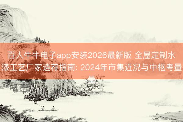 百人牛牛电子app安装2026最新版 全屋定制水漆工艺厂家遴荐指南: 2024年市集近况与中枢考量