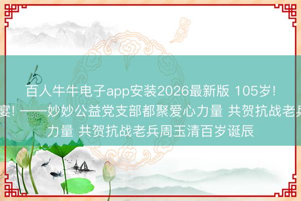 百人牛牛电子app安装2026最新版 105岁! 一场零散的诞辰宴! ——妙妙公益党支部都聚爱心力量 共贺抗战老兵周玉清百岁诞辰