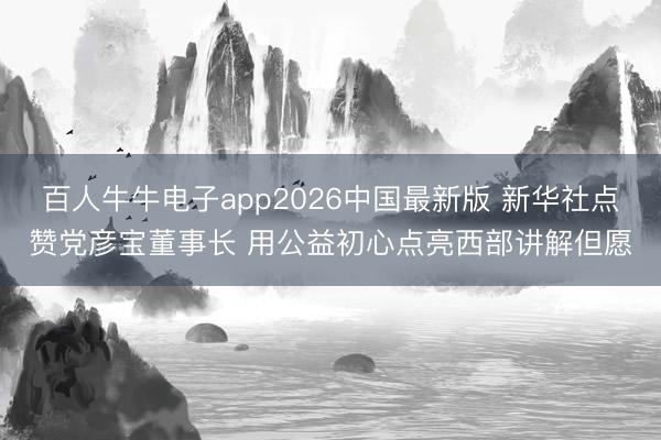百人牛牛电子app2026中国最新版 新华社点赞党彦宝董事长 用公益初心点亮西部讲解但愿