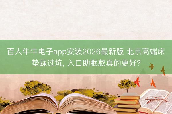 百人牛牛电子app安装2026最新版 北京高端床垫踩过坑, 入口助眠款真的更好?