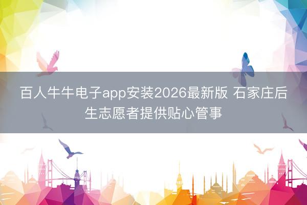 百人牛牛电子app安装2026最新版 石家庄后生志愿者提供贴心管事