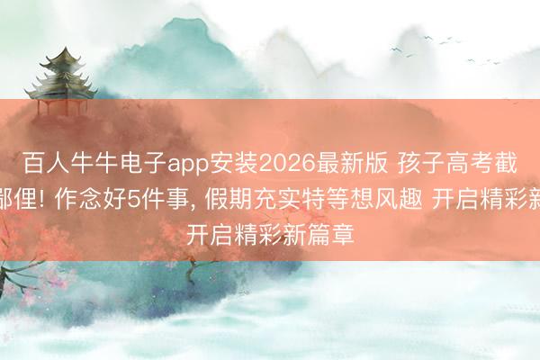 百人牛牛电子app安装2026最新版 孩子高考截止别鄙俚! 作念好5件事， 假期充实特等想风趣 开启精彩新篇章