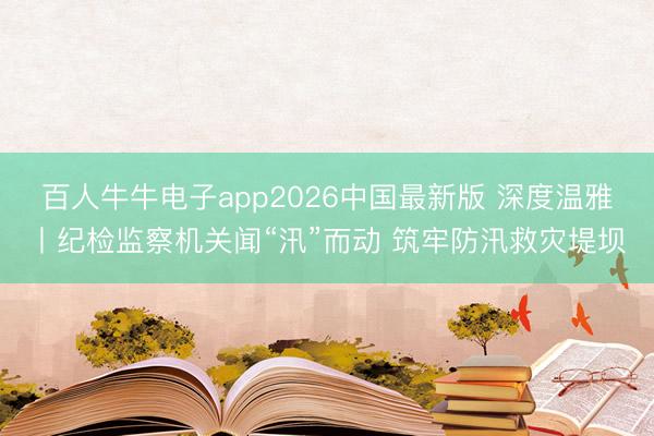 百人牛牛电子app2026中国最新版 深度温雅丨纪检监察机关闻“汛”而动 筑牢防汛救灾堤坝