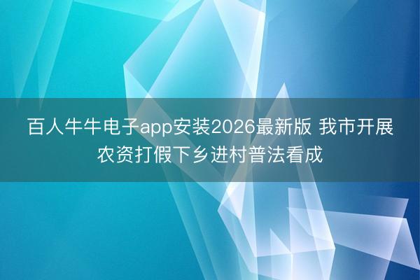 百人牛牛电子app安装2026最新版 我市开展农资打假下乡进村普法看成