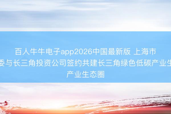 百人牛牛电子app2026中国最新版 上海市经信委与长三角投资公司签约共建长三角绿色低碳产业生态圈