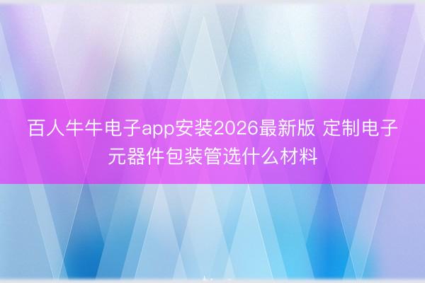 百人牛牛电子app安装2026最新版 定制电子元器件包装管选什么材料