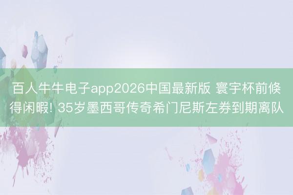 百人牛牛电子app2026中国最新版 寰宇杯前倏得闲暇! 35岁墨西哥传奇希门尼斯左券到期离队