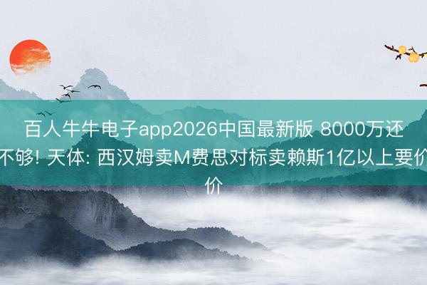 百人牛牛电子app2026中国最新版 8000万还不够! 天体: 西汉姆卖M费思对标卖赖斯1亿以上要价