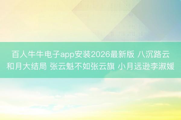 百人牛牛电子app安装2026最新版 八沉路云和月大结局 张云魁不如张云旗 小月远逊李淑媛