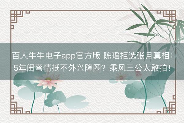百人牛牛电子app官方版 陈瑶拒选张月真相：5年闺蜜情抵不外兴隆圈？乘风三公太敢拍！