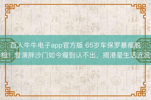 百人牛牛电子app官方版 65岁车保罗暴瘦脱相！曾演胖沙门如今瘦到认不出，揭港星生活近况