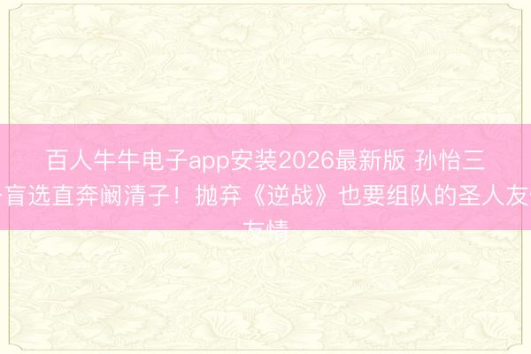 百人牛牛电子app安装2026最新版 孙怡三公盲选直奔阚清子!抛弃《逆战》也要组队的圣人友情