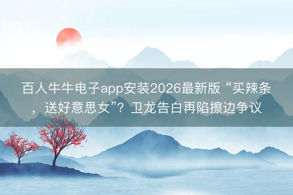 百人牛牛电子app安装2026最新版 “买辣条，送好意思女”？卫龙告白再陷擦边争议