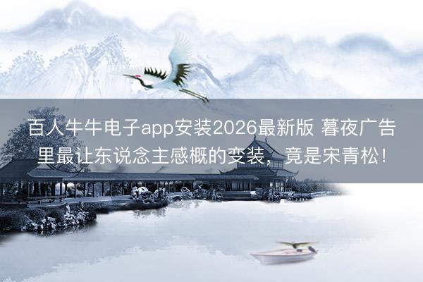 百人牛牛电子app安装2026最新版 暮夜广告里最让东说念主感概的变装，竟是宋青松！
