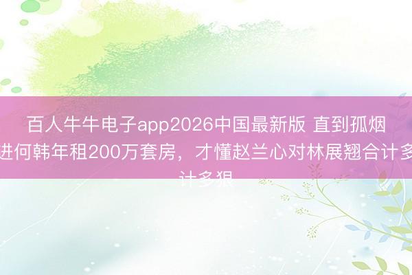 百人牛牛电子app2026中国最新版 直到孤烟搬进何韩年租200万套房，才懂赵兰心对林展翘合计多狠