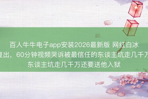 百人牛牛电子app安装2026最新版 网红白冰偷税900万后复出，60分钟视频哭诉被最信任的东谈主坑走几千万还要送他入狱