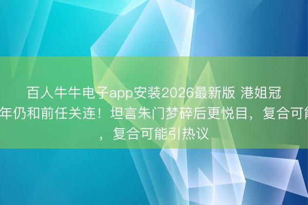 百人牛牛电子app安装2026最新版 港姐冠军离异8年仍和前任关连！坦言朱门梦碎后更悦目，复合可能引热议