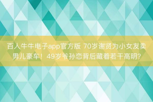 百人牛牛电子app官方版 70岁谢贤为小女友卖男儿豪车！49岁爷孙恋背后藏着若干高明？