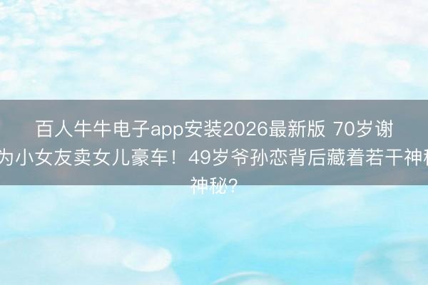 百人牛牛电子app安装2026最新版 70岁谢贤为小女友卖女儿豪车！49岁爷孙恋背后藏着若干神秘？