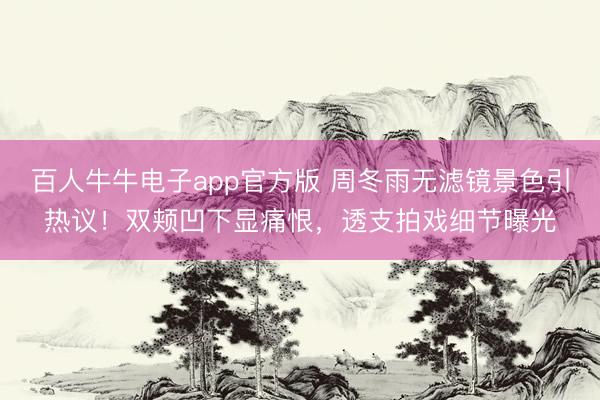 百人牛牛电子app官方版 周冬雨无滤镜景色引热议！双颊凹下显痛恨，透支拍戏细节曝光