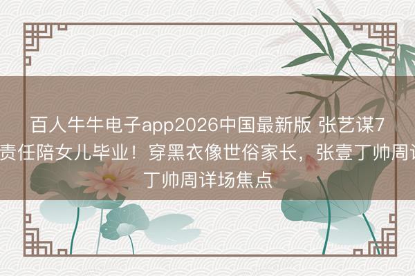 百人牛牛电子app2026中国最新版 张艺谋76岁推掉责任陪女儿毕业!穿黑衣像世俗家长,张壹丁帅周详场焦点