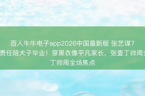 百人牛牛电子app2026中国最新版 张艺谋76岁推掉责任陪犬子毕业！穿黑衣像平凡家长，张壹丁帅周全场焦点