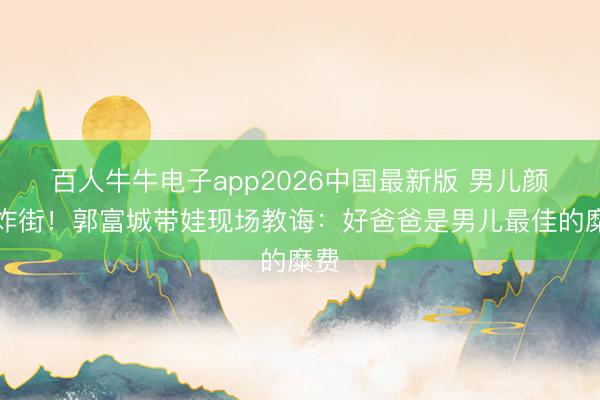 百人牛牛电子app2026中国最新版 男儿颜值炸街！郭富城带娃现场教诲：好爸爸是男儿最佳的糜费
