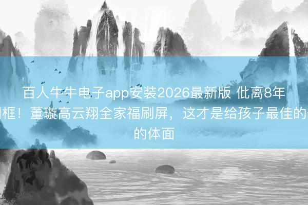 百人牛牛电子app安装2026最新版 仳离8年仍同框！董璇高云翔全家福刷屏，这才是给孩子最佳的体面
