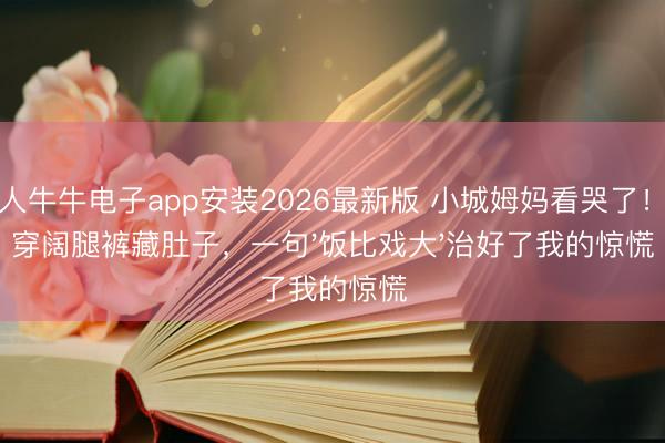 百人牛牛电子app安装2026最新版 小城姆妈看哭了!她穿阔腿裤藏肚子,一句'饭比戏大'治好了我的惊慌