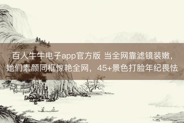 百人牛牛电子app官方版 当全网靠滤镜装嫩,她们素颜同框惊艳全网,45+景色打脸年纪畏怯