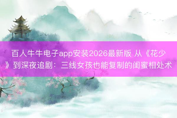 百人牛牛电子app安装2026最新版 从《花少》到深夜追剧：三线女孩也能复制的闺蜜相处术