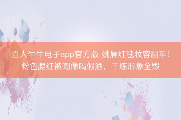 百人牛牛电子app官方版 姚晨红毯妆容翻车！粉色腮红被嘲像喝假酒，干练形象全毁