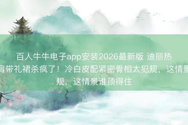 百人牛牛电子app安装2026最新版 迪丽热巴玄色无肩带礼裙杀疯了！冷白皮配紧密骨相太犯规，这情景谁顶得住