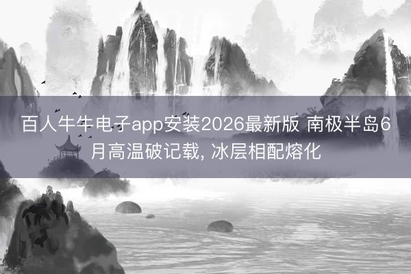 百人牛牛电子app安装2026最新版 南极半岛6月高温破记载， 冰层相配熔化