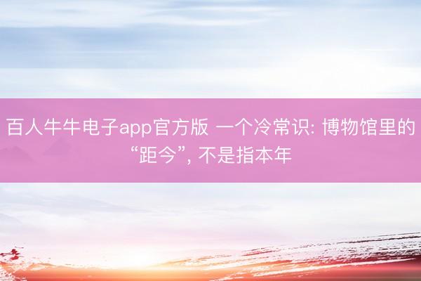 百人牛牛电子app官方版 一个冷常识: 博物馆里的“距今”, 不是指本年