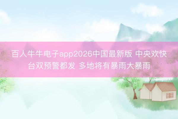 百人牛牛电子app2026中国最新版 中央欢快台双预警都发 多地将有暴雨大暴雨