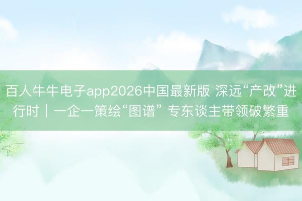 百人牛牛电子app2026中国最新版 深远“产改”进行时|一企一策绘“图谱” 专东谈主带领破繁重