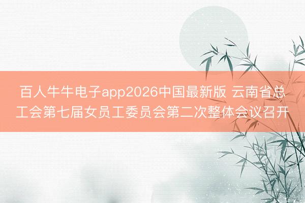 百人牛牛电子app2026中国最新版 云南省总工会第七届女员工委员会第二次整体会议召开