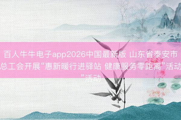 百人牛牛电子app2026中国最新版 山东省泰安市总工会开展“惠新暖行进驿站 健康服务零距离”活动