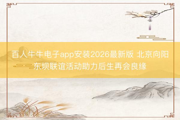 百人牛牛电子app安装2026最新版 北京向阳东坝联谊活动助力后生再会良缘