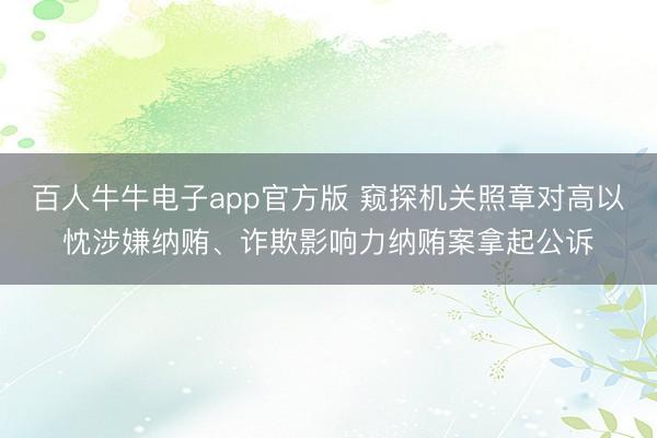百人牛牛电子app官方版 窥探机关照章对高以忱涉嫌纳贿、诈欺影响力纳贿案拿起公诉
