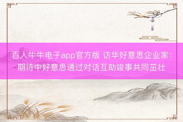 百人牛牛电子app官方版 访华好意思企业家：期待中好意思通过对话互助竣事共同茁壮