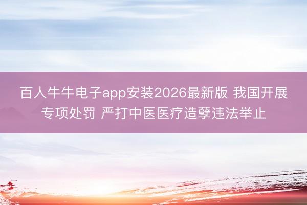 百人牛牛电子app安装2026最新版 我国开展专项处罚 严打中医医疗造孽违法举止