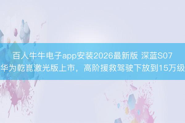 百人牛牛电子app安装2026最新版 深蓝S07华为乾崑激光版上市，高阶援救驾驶下放到15万级
